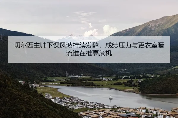 切尔西主帅下课风波持续发酵，成绩压力与更衣室暗流谁在推高危机